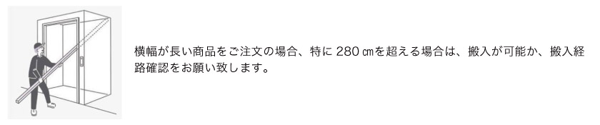 横幅が長い商品をご注文の場合、搬入が可能か確認をお願い致します。