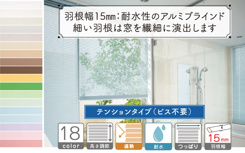 羽根幅15㎜のテンション（つっぱり）タイプ耐水性アルミブラインドです。繊細な羽根幅なので、プライバシーを守り、柔らかい光を取り入れます。全18色の展開です。